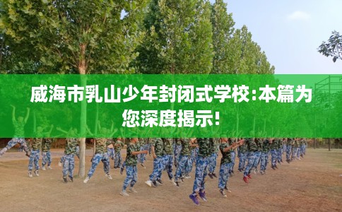 威海市乳山少年封闭式学校:本篇为您深度揭示!
