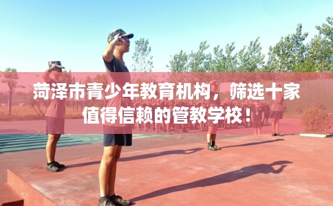 菏泽市青少年教育机构,筛选十家值得信赖的管教学校! 菏泽市青少年教育机构,筛选十家值得信赖的管教学校!