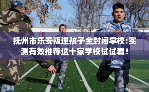 抚州市乐安叛逆孩子全封闭学校:实测有效推荐这十家学校试试看! 抚州市乐安叛逆孩子全封闭学校:实测有效推荐这十家学校试试看!