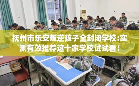 抚州市乐安叛逆孩子全封闭学校:实测有效推荐这十家学校试试看! 抚州市乐安叛逆孩子全封闭学校:实测有效推荐这十家学校试试看!