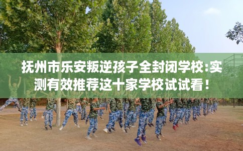 抚州市乐安叛逆孩子全封闭学校:实测有效推荐这十家学校试试看！