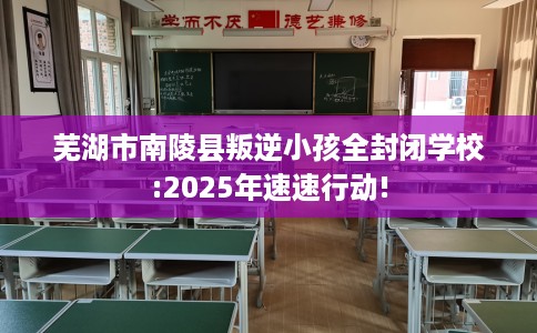 芜湖市南陵县叛逆小孩全封闭学校:2025年速速行动!