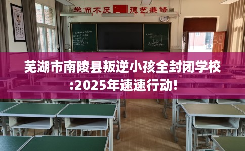 芜湖市南陵县叛逆小孩全封闭学校:2025年速速行动!