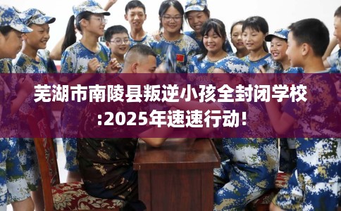芜湖市南陵县叛逆小孩全封闭学校:2025年速速行动!