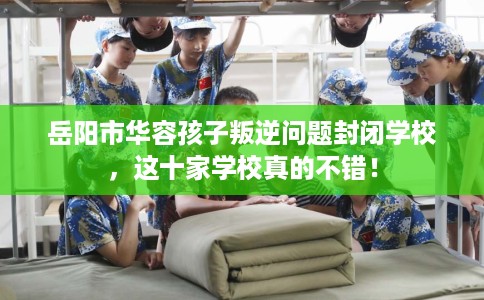 岳阳市华容孩子叛逆问题封闭学校，这十家学校真的不错！