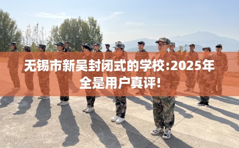 无锡市新吴封闭式的学校:2025年全是用户真评!