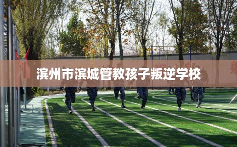 滨州市滨城管教孩子叛逆学校 滨州市滨城管教孩子叛逆学校