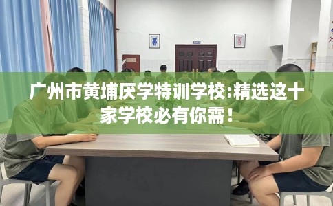 广州市黄埔厌学特训学校:精选这十家学校必有你需！