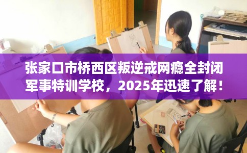 张家口市桥西区叛逆戒网瘾全封闭军事特训学校，2025年迅速了解！