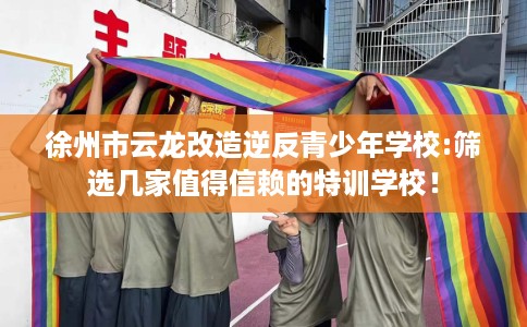 徐州市云龙改造逆反青少年学校:筛选几家值得信赖的特训学校！