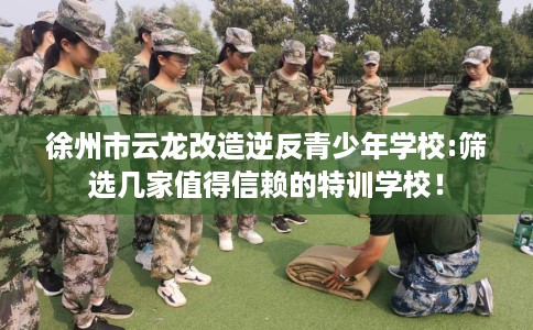 徐州市云龙改造逆反青少年学校:筛选几家值得信赖的特训学校！