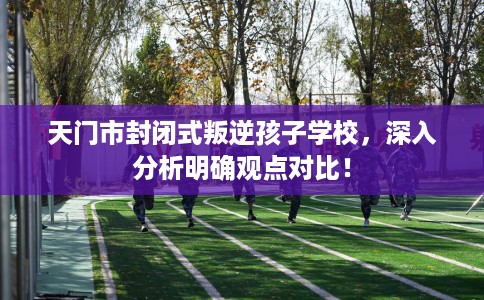 天门市封闭式叛逆孩子学校,深入分析明确观点对比! 天门市封闭式叛逆孩子学校,深入分析明确观点对比!