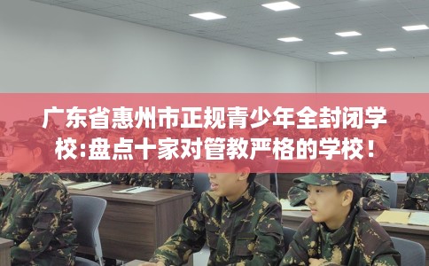 广东省惠州市正规青少年全封闭学校:盘点十家对管教严格的学校! 广东省惠州市正规青少年全封闭学校:盘点十家对管教严格的学校!