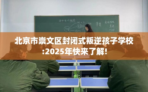 北京市崇文区封闭式叛逆孩子学校:2025年快来了解!