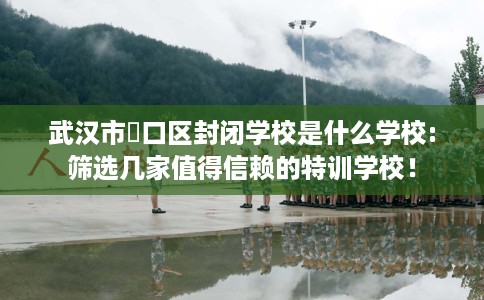 武汉市硚口区封闭学校是什么学校:筛选几家值得信赖的特训学校! 武汉市硚口区封闭学校是什么学校:筛选几家值得信赖的特训学校!