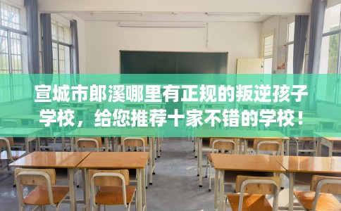 宣城市郎溪哪里有正规的叛逆孩子学校，给您推荐十家不错的学校！