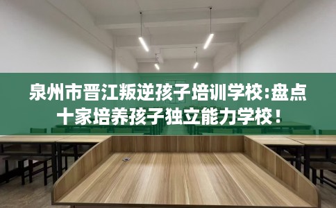 泉州市晋江叛逆孩子培训学校:盘点十家培养孩子独立能力学校! 泉州市晋江叛逆孩子培训学校:盘点十家培养孩子独立能力学校!