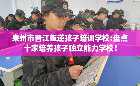 泉州市晋江叛逆孩子培训学校:盘点十家培养孩子独立能力学校! 泉州市晋江叛逆孩子培训学校:盘点十家培养孩子独立能力学校!
