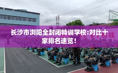 长沙市浏阳全封闭特训学校:对比十家排名速览! 长沙市浏阳全封闭特训学校:对比十家排名速览!