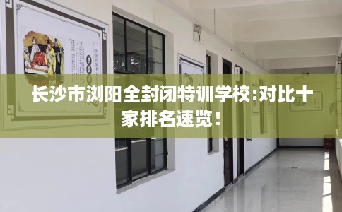 长沙市浏阳全封闭特训学校:对比十家排名速览! 长沙市浏阳全封闭特训学校:对比十家排名速览!