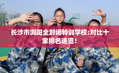 长沙市浏阳全封闭特训学校:对比十家排名速览! 长沙市浏阳全封闭特训学校:对比十家排名速览!