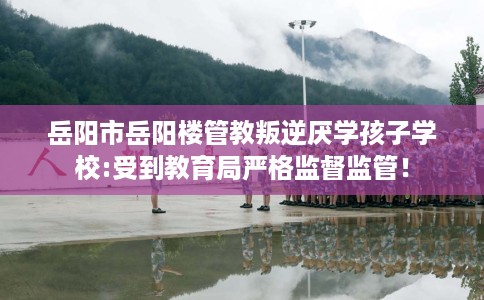岳阳市岳阳楼管教叛逆厌学孩子学校:受到教育局严格监督监管！