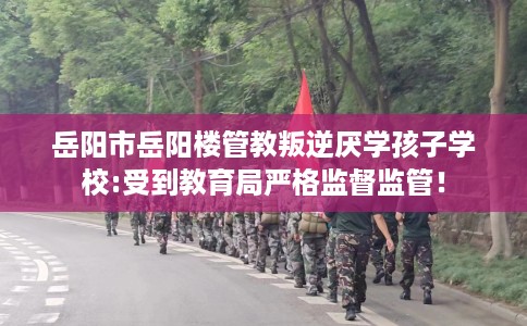 岳阳市岳阳楼管教叛逆厌学孩子学校:受到教育局严格监督监管！