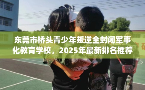 东莞市桥头青少年叛逆全封闭军事化教育学校,2025年最新排名推荐! 东莞市桥头青少年叛逆全封闭军事化教育学校,2025年最新排名推荐!