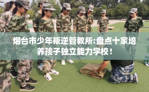 烟台市少年叛逆管教所:盘点十家培养孩子独立能力学校！