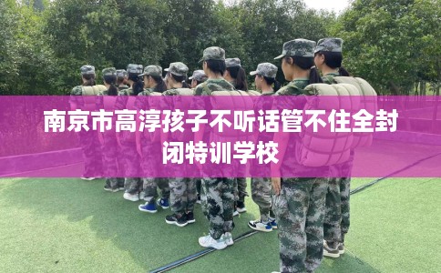南京市高淳孩子不听话管不住全封闭特训学校