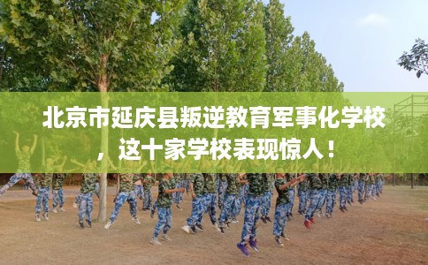 北京市延庆县叛逆教育军事化学校，这十家学校表现惊人！