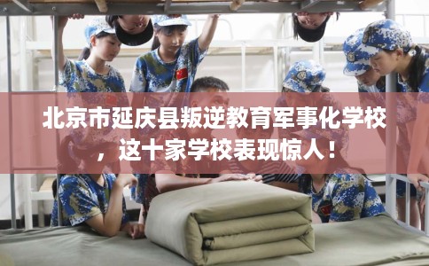 北京市延庆县叛逆教育军事化学校，这十家学校表现惊人！