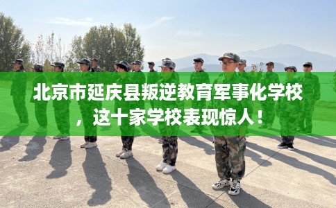 北京市延庆县叛逆教育军事化学校，这十家学校表现惊人！