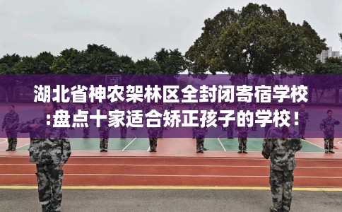 湖北省神农架林区全封闭寄宿学校:盘点十家适合矫正孩子的学校！