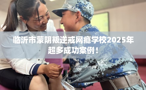 临沂市蒙阴叛逆戒网瘾学校2025年超多成功案例! 临沂市蒙阴叛逆戒网瘾学校2025年超多成功案例!