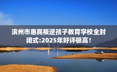 滨州市惠民叛逆孩子教育学校全封闭式:2025年好评极高！