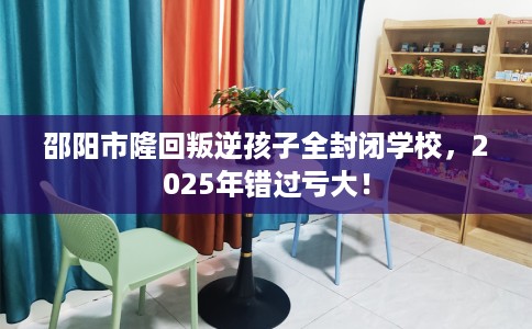 邵阳市隆回叛逆孩子全封闭学校，2025年错过亏大！