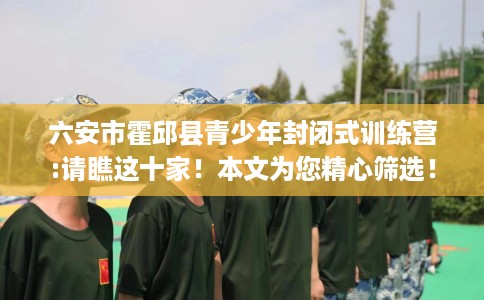 六安市霍邱县青少年封闭式训练营:请瞧这十家！本文为您精心筛选！