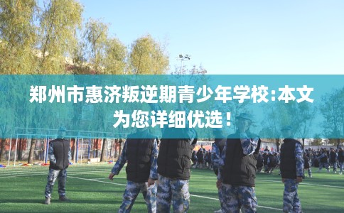 郑州市惠济叛逆期青少年学校:本文为您详细优选! 郑州市惠济叛逆期青少年学校:本文为您详细优选!