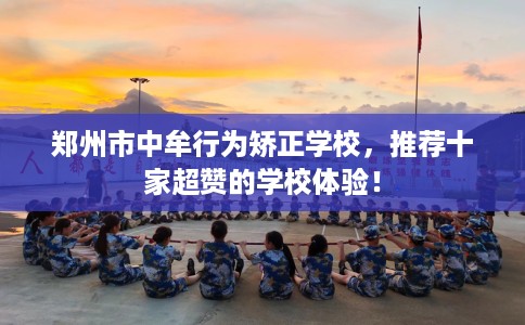 郑州市中牟行为矫正学校,推荐十家超赞的学校体验! 郑州市中牟行为矫正学校,推荐十家超赞的学校体验!