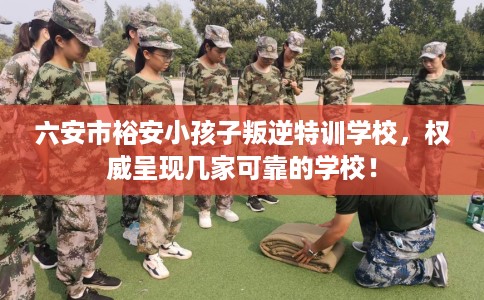 六安市裕安小孩子叛逆特训学校，权威呈现几家可靠的学校！