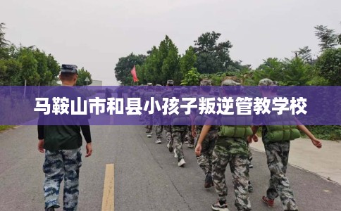 马鞍山市和县小孩子叛逆管教学校