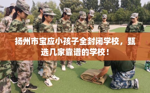 扬州市宝应小孩子全封闭学校，甄选几家靠谱的学校！