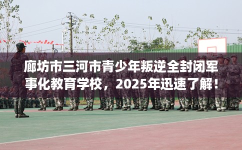 廊坊市三河市青少年叛逆全封闭军事化教育学校，2025年迅速了解！