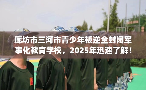 廊坊市三河市青少年叛逆全封闭军事化教育学校，2025年迅速了解！