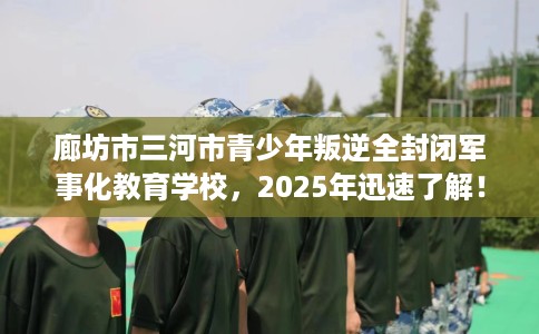 廊坊市三河市青少年叛逆全封闭军事化教育学校，2025年迅速了解！