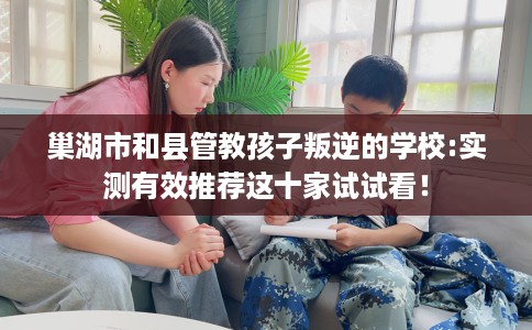 巢湖市和县管教孩子叛逆的学校:实测有效推荐这十家试试看！