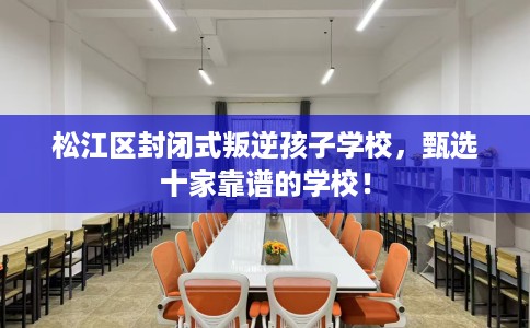 松江区封闭式叛逆孩子学校，甄选十家靠谱的学校！