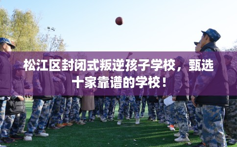 松江区封闭式叛逆孩子学校，甄选十家靠谱的学校！