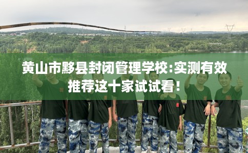 黄山市黟县封闭管理学校:实测有效推荐这十家试试看！